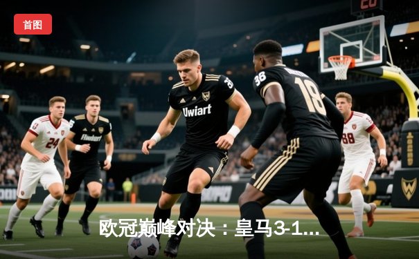 欧冠巅峰对决：皇马3-1逆转多特蒙德，维尼修斯双响闪耀温布利